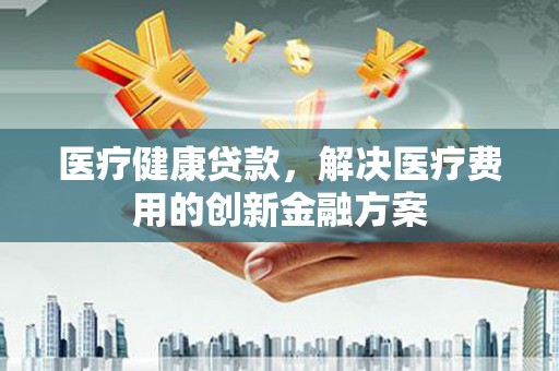巩义医疗健康贷款，解决医疗费用的创新金融方案