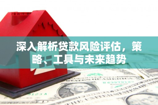 三义深入解析贷款风险评估，策略、工具与未来趋势