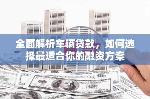 垣曲全面解析车辆贷款，如何选择最适合你的融资方案
